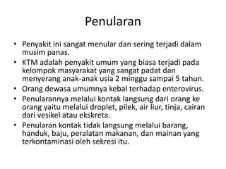 Penularan
• Penyakit ini sangat menular dan sering terjadi dalam
musim panas.
• KTM adalah penyakit umum yang biasa terjadi pada
kelompok masyarakat yang sangat padat dan
menyerang anak-anak usia 2 minggu sampai 5 tahun.
• Orang dewasa umumnya kebal terhadap enterovirus.
• Penularannya melalui kontak langsung dari orang ke
orang yaitu melalui droplet, pilek, air liur, tinja, cairan
dari vesikel atau ekskreta.
• Penularan kontak tidak langsung melalui barang,
handuk, baju, peralatan makanan, dan mainan yang
terkontaminasi oleh sekresi itu.
 