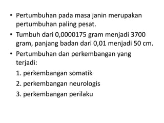 • Pertumbuhan pada masa janin merupakan
pertumbuhan paling pesat.
• Tumbuh dari 0,0000175 gram menjadi 3700
gram, panjang badan dari 0,01 menjadi 50 cm.
• Pertumbuhan dan perkembangan yang
terjadi:
1. perkembangan somatik
2. perkembangan neurologis
3. perkembangan perilaku
 