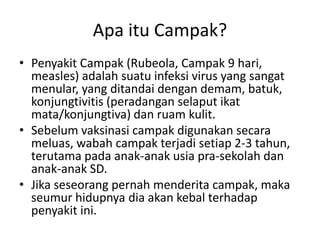 Apa itu Campak?
• Penyakit Campak (Rubeola, Campak 9 hari,
measles) adalah suatu infeksi virus yang sangat
menular, yang ditandai dengan demam, batuk,
konjungtivitis (peradangan selaput ikat
mata/konjungtiva) dan ruam kulit.
• Sebelum vaksinasi campak digunakan secara
meluas, wabah campak terjadi setiap 2-3 tahun,
terutama pada anak-anak usia pra-sekolah dan
anak-anak SD.
• Jika seseorang pernah menderita campak, maka
seumur hidupnya dia akan kebal terhadap
penyakit ini.
 