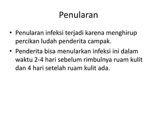 Penularan
• Penularan infeksi terjadi karena menghirup
percikan ludah penderita campak.
• Penderita bisa menularkan infeksi ini dalam
waktu 2-4 hari sebelum rimbulnya ruam kulit
dan 4 hari setelah ruam kulit ada.
 