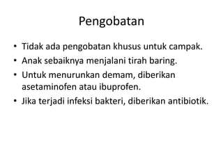 Pengobatan
• Tidak ada pengobatan khusus untuk campak.
• Anak sebaiknya menjalani tirah baring.
• Untuk menurunkan demam, diberikan
asetaminofen atau ibuprofen.
• Jika terjadi infeksi bakteri, diberikan antibiotik.
 