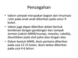 Pencegahan
• Vaksin campak merupakan bagian dari imunisasi
rutin pada anak-anak diberikan pada umur 9
bulan.
• Vaksin juga dapat diberikan dalam bentuk
kombinasi dengan gondongan dan campak
Jerman (vaksin MMR/mumps, measles, rubella),
disuntikkan pada otot paha atau lengan atas.
• Dalam bentuk MMR, dosis pertama diberikan
pada usia 12-15 bulan, dosis kedua diberikan
pada usia 4-6 tahun.
 