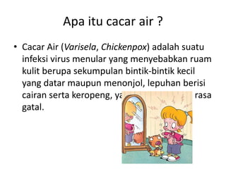 Apa itu cacar air ?
• Cacar Air (Varisela, Chickenpox) adalah suatu
infeksi virus menular yang menyebabkan ruam
kulit berupa sekumpulan bintik-bintik kecil
yang datar maupun menonjol, lepuhan berisi
cairan serta keropeng, yang menimbulkan rasa
gatal.
 