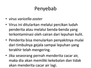 Penyebab
• virus varicella-zoster
• Virus ini ditularkan melalui percikan ludah
penderita atau melalui benda-benda yang
terkontaminasi oleh cairan dari lepuhan kulit.
• Penderita bisa menularkan penyakitnya mulai
dari timbulnya gejala sampai lepuhan yang
terakhir telah mengering.
• Jika seseorang pernah menderita cacar air,
maka dia akan memiliki kekebalan dan tidak
akan menderita cacar air lagi.
 