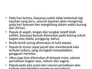 • Pada hari kelima, biasanya sudah tidak terbentuk lagi
lepuhan yang baru, seluruh lepuhan akan mengering
pada hari keenam dan menghilang dalam waktu kurang
dari 20 hari.
• Papula di wajah, lengan dan tungkai relatif lebih
sedikit, biasanya banyak ditemukan pada batang tubuh
bagian atas (dada, punggung, bahu).
• Bintik-bintik sering ditemukan di kulit kepala.
• Papula di mulut cepat pecah dan membentuk luka
terbuka (ulkus), yang seringkali menyebabkan
gangguan menelan.
• Ulkus juga bisa ditemukan di kelopak mata, saluran
pernafasan bagian atas, rektum dan vagina.
• Papula pada pita suara dan saluran pernafasan atas
 