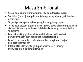 Masa Embrional
• Sejak pembuahan sampai umur kehamilan 8 minggu.
• Sel telur (ovum) yang dibuahi dengan cepat menjadi bentuk
organisme
• Terjadi proses perubahan yang berlangsung cepat
• Terbentuk sistem organ dalam tubuh, pada akhir minggu ke-8
sistem-sistem organ besar telah berkembang, namun belum
sempurna
• Mortalitas tinggi disebabkan oleh abnormalitas dari
gen/kromosom dan gangguan kesehatan ibu
• Makin tua umur ibu makin besar kemungkinan terjadi
kelainan kromosom
• Infeksi TORCH yang terjadi pada trimester I sering
menyebabkan kelainan bawaan
 