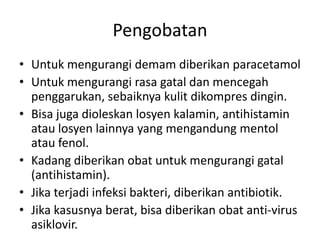 Pengobatan
• Untuk mengurangi demam diberikan paracetamol
• Untuk mengurangi rasa gatal dan mencegah
penggarukan, sebaiknya kulit dikompres dingin.
• Bisa juga dioleskan losyen kalamin, antihistamin
atau losyen lainnya yang mengandung mentol
atau fenol.
• Kadang diberikan obat untuk mengurangi gatal
(antihistamin).
• Jika terjadi infeksi bakteri, diberikan antibiotik.
• Jika kasusnya berat, bisa diberikan obat anti-virus
asiklovir.
 