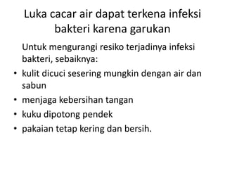 Luka cacar air dapat terkena infeksi
bakteri karena garukan
Untuk mengurangi resiko terjadinya infeksi
bakteri, sebaiknya:
• kulit dicuci sesering mungkin dengan air dan
sabun
• menjaga kebersihan tangan
• kuku dipotong pendek
• pakaian tetap kering dan bersih.
 