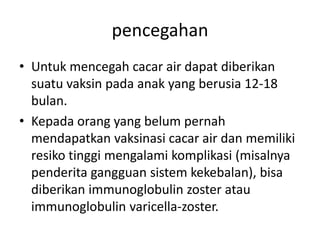 pencegahan
• Untuk mencegah cacar air dapat diberikan
suatu vaksin pada anak yang berusia 12-18
bulan.
• Kepada orang yang belum pernah
mendapatkan vaksinasi cacar air dan memiliki
resiko tinggi mengalami komplikasi (misalnya
penderita gangguan sistem kekebalan), bisa
diberikan immunoglobulin zoster atau
immunoglobulin varicella-zoster.
 