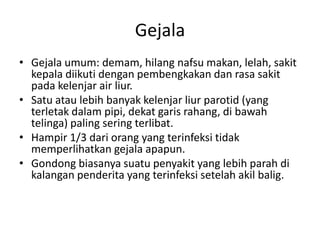 Gejala
• Gejala umum: demam, hilang nafsu makan, lelah, sakit
kepala diikuti dengan pembengkakan dan rasa sakit
pada kelenjar air liur.
• Satu atau lebih banyak kelenjar liur parotid (yang
terletak dalam pipi, dekat garis rahang, di bawah
telinga) paling sering terlibat.
• Hampir 1/3 dari orang yang terinfeksi tidak
memperlihatkan gejala apapun.
• Gondong biasanya suatu penyakit yang lebih parah di
kalangan penderita yang terinfeksi setelah akil balig.
 