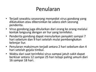 Penularan
• Terjadi sewaktu seseorang menyedot virus gondong yang
dibatukkan atau dibersinkan ke udara oleh seorang
penderita.
• Virus gondong juga ditularkan dari orang ke orang melalui
kontak langsung dengan air liur yang terinfeksi.
• Penderita gondong dapat menularkan penyakit sampai 7
hari sebelum dan 9 hari setelah mulai pembengkakan
kelenjar liur.
• Penularan maksimum terjadi antara 2 hari sebelum dan 4
hari setelah gejala timbul.
• Waktu dari saat terinfeksi virus sampai jatuh sakit dapat
berkisar antara 12 sampai 25 hari tetapi paling umum dari
16 sampai 18 hari.
 