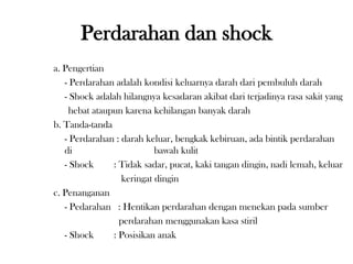 a. Pengertian
- Perdarahan adalah kondisi keluarnya darah dari pembuluh darah
- Shock adalah hilangnya kesadaran akibat dari terjadinya rasa sakit yang
hebat ataupun karena kehilangan banyak darah
b. Tanda-tanda
- Perdarahan : darah keluar, bengkak kebiruan, ada bintik perdarahan
di bawah kulit
- Shock : Tidak sadar, pucat, kaki tangan dingin, nadi lemah, keluar
keringat dingin
c. Penanganan
- Pedarahan : Hentikan perdarahan dengan menekan pada sumber
perdarahan menggunakan kasa stiril
- Shock : Posisikan anak
Perdarahan dan shock
 