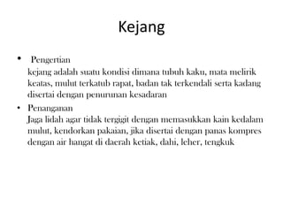 Kejang
• Pengertian
kejang adalah suatu kondisi dimana tubuh kaku, mata melirik
keatas, mulut terkatub rapat, badan tak terkendali serta kadang
disertai dengan penurunan kesadaran
• Penanganan
Jaga lidah agar tidak tergigit dengan memasukkan kain kedalam
mulut, kendorkan pakaian, jika disertai dengan panas kompres
dengan air hangat di daerah ketiak, dahi, leher, tengkuk
 