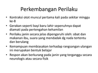 Perkembangan Perilaku
• Kontraksi otot muncul pertama kali pada sekitar minggu
ke-8
• Gerakan seperti bayi baru lahir sepenuhnya dapat
diamati pada pertengahan kehamilan
• Perilaku janin secara jelas dipengaruhi oleh: obat dan
makanan ibu, suara yang mendadak dg nada tertentu
dan berulang
• Kemampuan membiasakan terhadap rangsangan ulangan
ini merupakan bentuk belajar
• Respon akan berkurang pada janin yang terganggu secara
neurologis atau secara fisik
 