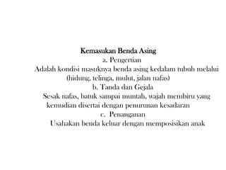 Kemasukan Benda Asing
a. Pengertian
Adalah kondisi masuknya benda asing kedalam tubuh melalui
(hidung, telinga, mulut, jalan nafas)
b. Tanda dan Gejala
Sesak nafas, batuk sampai muntah, wajah membiru yang
kemudian disertai dengan penurunan kesadaran
c. Penanganan
Usahakan benda keluar dengan memposisikan anak
 