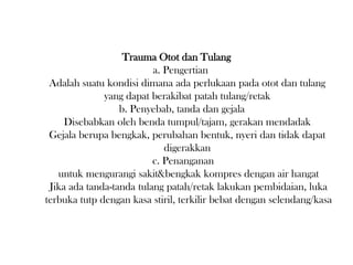 Trauma Otot dan Tulang
a. Pengertian
Adalah suatu kondisi dimana ada perlukaan pada otot dan tulang
yang dapat berakibat patah tulang/retak
b. Penyebab, tanda dan gejala
Disebabkan oleh benda tumpul/tajam, gerakan mendadak
Gejala berupa bengkak, perubahan bentuk, nyeri dan tidak dapat
digerakkan
c. Penanganan
untuk mengurangi sakit&bengkak kompres dengan air hangat
Jika ada tanda-tanda tulang patah/retak lakukan pembidaian, luka
terbuka tutp dengan kasa stiril, terkilir bebat dengan selendang/kasa
 