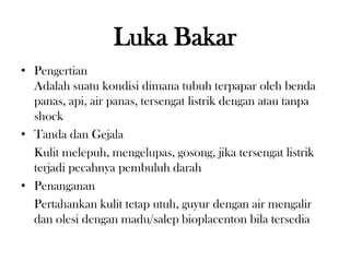 Luka Bakar
• Pengertian
Adalah suatu kondisi dimana tubuh terpapar oleh benda
panas, api, air panas, tersengat listrik dengan atau tanpa
shock
• Tanda dan Gejala
Kulit melepuh, mengelupas, gosong, jika tersengat listrik
terjadi pecahnya pembuluh darah
• Penanganan
Pertahankan kulit tetap utuh, guyur dengan air mengalir
dan olesi dengan madu/salep bioplacenton bila tersedia
 