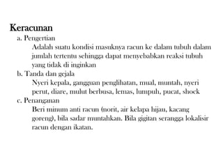 Keracunan
a. Pengertian
Adalah suatu kondisi masuknya racun ke dalam tubuh dalam
jumlah tertentu sehingga dapat menyebabkan reaksi tubuh
yang tidak di inginkan
b. Tanda dan gejala
Nyeri kepala, gangguan penglihatan, mual, muntah, nyeri
perut, diare, mulut berbusa, lemas, lumpuh, pucat, shock
c. Penanganan
Beri minum anti racun (norit, air kelapa hijau, kacang
goreng), bila sadar muntahkan. Bila gigitan serangga lokalisir
racun dengan ikatan.
 