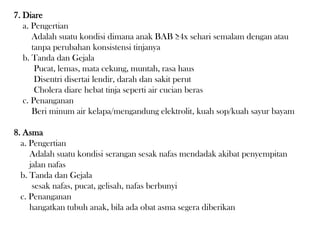 7. Diare
a. Pengertian
Adalah suatu kondisi dimana anak BAB ≥4x sehari semalam dengan atau
tanpa perubahan konsistensi tinjanya
b. Tanda dan Gejala
Pucat, lemas, mata cekung, muntah, rasa haus
Disentri disertai lendir, darah dan sakit perut
Cholera diare hebat tinja seperti air cucian beras
c. Penanganan
Beri minum air kelapa/mengandung elektrolit, kuah sop/kuah sayur bayam
8. Asma
a. Pengertian
Adalah suatu kondisi serangan sesak nafas mendadak akibat penyempitan
jalan nafas
b. Tanda dan Gejala
sesak nafas, pucat, gelisah, nafas berbunyi
c. Penanganan
hangatkan tubuh anak, bila ada obat asma segera diberikan
 