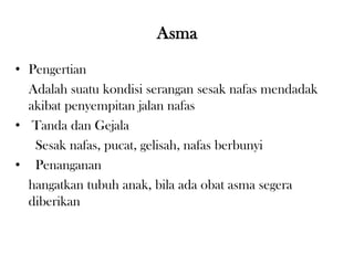 Asma
• Pengertian
Adalah suatu kondisi serangan sesak nafas mendadak
akibat penyempitan jalan nafas
• Tanda dan Gejala
Sesak nafas, pucat, gelisah, nafas berbunyi
• Penanganan
hangatkan tubuh anak, bila ada obat asma segera
diberikan
 