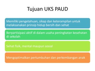 Tujuan UKS PAUD
Memiliki pengetahuan, sikap dan keterampilan untuk
melaksanakan prinsip hidup bersih dan sehat
Berpartisipasi aktif di dalam usaha peningkatan kesehatan
di sekolah
Sehat fisik, mental maupun sosial
Mengoptimalkan pertumbuhan dan perkembangan anak
 