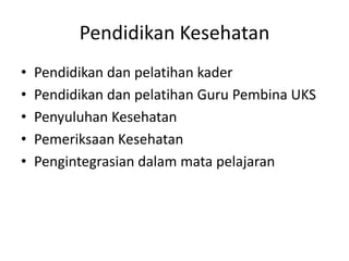Pendidikan Kesehatan
• Pendidikan dan pelatihan kader
• Pendidikan dan pelatihan Guru Pembina UKS
• Penyuluhan Kesehatan
• Pemeriksaan Kesehatan
• Pengintegrasian dalam mata pelajaran
 