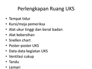 Perlengkapan Ruang UKS
• Tempat tidur
• Kursi/meja pemeriksa
• Alat ukur tinggi dan berat badan
• Alat kebersihan
• Snellen chart
• Poster-poster UKS
• Data-data kegiatan UKS
• Ventilasi cukup
• Tandu
• Lemari
 