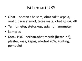 Isi Lemari UKS
• Obat – obatan : balsem, obat sakit kepala,
oralit, parasetamol, tetes mata, obat gosok, dll
• Termometer, stetoskop, spigmomanometer
• kompres
• Kotak P3K : perban,obat merah (betadin*),
plester, kasa, kapas, alkohol 70%, gunting,
pembalut
 