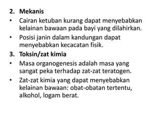 2. Mekanis
• Cairan ketuban kurang dapat menyebabkan
kelainan bawaan pada bayi yang dilahirkan.
• Posisi janin dalam kandungan dapat
menyebabkan kecacatan fisik.
3. Toksin/zat kimia
• Masa organogenesis adalah masa yang
sangat peka terhadap zat-zat teratogen.
• Zat-zat kimia yang dapat menyebabkan
kelainan bawaan: obat-obatan tertentu,
alkohol, logam berat.
 