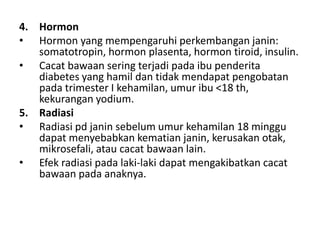 4. Hormon
• Hormon yang mempengaruhi perkembangan janin:
somatotropin, hormon plasenta, hormon tiroid, insulin.
• Cacat bawaan sering terjadi pada ibu penderita
diabetes yang hamil dan tidak mendapat pengobatan
pada trimester I kehamilan, umur ibu <18 th,
kekurangan yodium.
5. Radiasi
• Radiasi pd janin sebelum umur kehamilan 18 minggu
dapat menyebabkan kematian janin, kerusakan otak,
mikrosefali, atau cacat bawaan lain.
• Efek radiasi pada laki-laki dapat mengakibatkan cacat
bawaan pada anaknya.
 