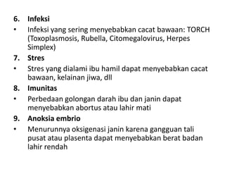 6. Infeksi
• Infeksi yang sering menyebabkan cacat bawaan: TORCH
(Toxoplasmosis, Rubella, Citomegalovirus, Herpes
Simplex)
7. Stres
• Stres yang dialami ibu hamil dapat menyebabkan cacat
bawaan, kelainan jiwa, dll
8. Imunitas
• Perbedaan golongan darah ibu dan janin dapat
menyebabkan abortus atau lahir mati
9. Anoksia embrio
• Menurunnya oksigenasi janin karena gangguan tali
pusat atau plasenta dapat menyebabkan berat badan
lahir rendah
 