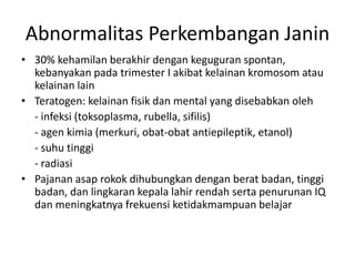 Abnormalitas Perkembangan Janin
• 30% kehamilan berakhir dengan keguguran spontan,
kebanyakan pada trimester I akibat kelainan kromosom atau
kelainan lain
• Teratogen: kelainan fisik dan mental yang disebabkan oleh
- infeksi (toksoplasma, rubella, sifilis)
- agen kimia (merkuri, obat-obat antiepileptik, etanol)
- suhu tinggi
- radiasi
• Pajanan asap rokok dihubungkan dengan berat badan, tinggi
badan, dan lingkaran kepala lahir rendah serta penurunan IQ
dan meningkatnya frekuensi ketidakmampuan belajar
 