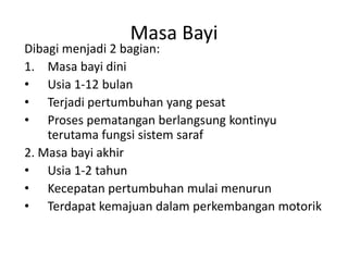 Masa Bayi
Dibagi menjadi 2 bagian:
1. Masa bayi dini
• Usia 1-12 bulan
• Terjadi pertumbuhan yang pesat
• Proses pematangan berlangsung kontinyu
terutama fungsi sistem saraf
2. Masa bayi akhir
• Usia 1-2 tahun
• Kecepatan pertumbuhan mulai menurun
• Terdapat kemajuan dalam perkembangan motorik
 