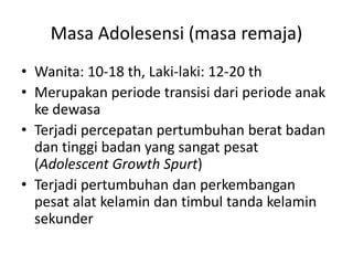 Masa Adolesensi (masa remaja)
• Wanita: 10-18 th, Laki-laki: 12-20 th
• Merupakan periode transisi dari periode anak
ke dewasa
• Terjadi percepatan pertumbuhan berat badan
dan tinggi badan yang sangat pesat
(Adolescent Growth Spurt)
• Terjadi pertumbuhan dan perkembangan
pesat alat kelamin dan timbul tanda kelamin
sekunder
 