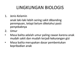 LINGKUNGAN BIOLOGIS
1. Jenis Kelamin
anak laki-laki lebih sering sakit dibanding
perempuan, tetapi belum diketahui pasti
penyebabnya
2. Umur
• Masa balita adalah umur paling rawan karena anak
mudah sakit dan mudah terjadi kekurangan gizi
• Masa balita merupakan dasar pembentukan
kepribadian anak
 