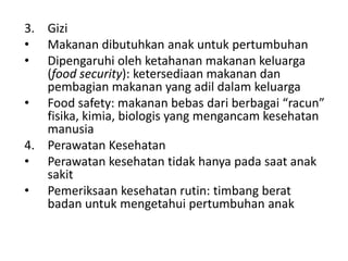3. Gizi
• Makanan dibutuhkan anak untuk pertumbuhan
• Dipengaruhi oleh ketahanan makanan keluarga
(food security): ketersediaan makanan dan
pembagian makanan yang adil dalam keluarga
• Food safety: makanan bebas dari berbagai “racun”
fisika, kimia, biologis yang mengancam kesehatan
manusia
4. Perawatan Kesehatan
• Perawatan kesehatan tidak hanya pada saat anak
sakit
• Pemeriksaan kesehatan rutin: timbang berat
badan untuk mengetahui pertumbuhan anak
 