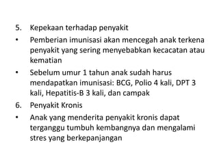 5. Kepekaan terhadap penyakit
• Pemberian imunisasi akan mencegah anak terkena
penyakit yang sering menyebabkan kecacatan atau
kematian
• Sebelum umur 1 tahun anak sudah harus
mendapatkan imunisasi: BCG, Polio 4 kali, DPT 3
kali, Hepatitis-B 3 kali, dan campak
6. Penyakit Kronis
• Anak yang menderita penyakit kronis dapat
terganggu tumbuh kembangnya dan mengalami
stres yang berkepanjangan
 