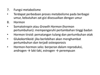 7. Fungsi metabolisme
• Terdapat perbedaan proses metabolisme pada berbagai
umur, kebutuhan zat gizi disesuaikan dengan umur
8. Hormon
• Somatotropin atau Growth Hormon (hormon
pertumbuhan): mempengaruhi pertambahan tinggi badan
• Hormon tiroid: pematangan tulang dan pertumbuhan otak
• Glukokortikoid: jika berlebihan akan menghambat
pertumbuhan dan terjadi osteoporosis
• Hormon-hormon seks: berperan dalam reproduksi,
androgen → laki-laki, estrogen → perempuan
 