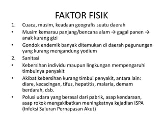 FAKTOR FISIK
1. Cuaca, musim, keadaan geografis suatu daerah
• Musim kemarau panjang/bencana alam → gagal panen →
anak kurang gizi
• Gondok endemik banyak ditemukan di daerah pegunungan
yang kurang mengandung yodium
2. Sanitasi
• Kebersihan individu maupun lingkungan mempengaruhi
timbulnya penyakit
• Akibat kebersihan kurang timbul penyakit, antara lain:
diare, kecacingan, tifus, hepatitis, malaria, demam
berdarah, dsb.
• Polusi udara yang berasal dari pabrik, asap kendaraan,
asap rokok mengakibatkan meningkatnya kejadian ISPA
(Infeksi Saluran Pernapasan Akut)
 