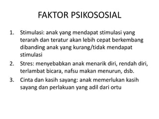 FAKTOR PSIKOSOSIAL
1. Stimulasi: anak yang mendapat stimulasi yang
terarah dan teratur akan lebih cepat berkembang
dibanding anak yang kurang/tidak mendapat
stimulasi
2. Stres: menyebabkan anak menarik diri, rendah diri,
terlambat bicara, nafsu makan menurun, dsb.
3. Cinta dan kasih sayang: anak memerlukan kasih
sayang dan perlakuan yang adil dari ortu
 