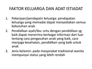 FAKTOR KELUARGA DAN ADAT ISTIADAT
1. Pekerjaan/pendapatn keluarga: pendapatan
keluarga yang memadai dapat menyediakan semua
kebutuhan anak
2. Pendidikan ayah/ibu: ortu dengan pendidikan yg
baik dapat menerima berbagai informasi dari luar
tentang cara pengasuhan anak yang baik, cara
menjaga kesehatan, pendidikan yang baik untuk
anak
3. Jenis kelamin: pada masyarakat tradisional wanita
mempunyai status yang lebih rendah
 