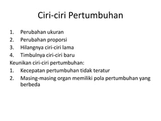 Ciri-ciri Pertumbuhan
1. Perubahan ukuran
2. Perubahan proporsi
3. Hilangnya ciri-ciri lama
4. Timbulnya ciri-ciri baru
Keunikan ciri-ciri pertumbuhan:
1. Kecepatan pertumbuhan tidak teratur
2. Masing-masing organ memiliki pola pertumbuhan yang
berbeda
 