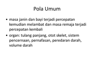Pola Umum
• masa janin dan bayi terjadi percepatan
kemudian melambat dan masa remaja terjadi
percepatan kembali
• organ: tulang panjang, otot skelet, sistem
pencernaan, pernafasan, peredaran darah,
volume darah
 