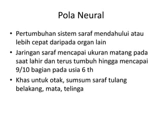 Pola Neural
• Pertumbuhan sistem saraf mendahului atau
lebih cepat daripada organ lain
• Jaringan saraf mencapai ukuran matang pada
saat lahir dan terus tumbuh hingga mencapai
9/10 bagian pada usia 6 th
• Khas untuk otak, sumsum saraf tulang
belakang, mata, telinga
 