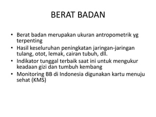BERAT BADAN
• Berat badan merupakan ukuran antropometrik yg
terpenting
• Hasil keseluruhan peningkatan jaringan-jaringan
tulang, otot, lemak, cairan tubuh, dll.
• Indikator tunggal terbaik saat ini untuk mengukur
keadaan gizi dan tumbuh kembang
• Monitoring BB di Indonesia digunakan kartu menuju
sehat (KMS)
 