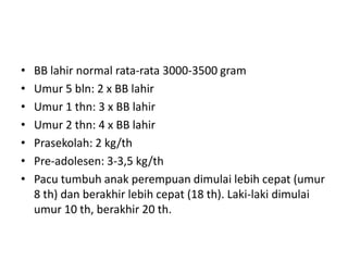 • BB lahir normal rata-rata 3000-3500 gram
• Umur 5 bln: 2 x BB lahir
• Umur 1 thn: 3 x BB lahir
• Umur 2 thn: 4 x BB lahir
• Prasekolah: 2 kg/th
• Pre-adolesen: 3-3,5 kg/th
• Pacu tumbuh anak perempuan dimulai lebih cepat (umur
8 th) dan berakhir lebih cepat (18 th). Laki-laki dimulai
umur 10 th, berakhir 20 th.
 