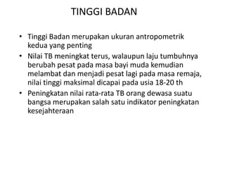 TINGGI BADAN
• Tinggi Badan merupakan ukuran antropometrik
kedua yang penting
• Nilai TB meningkat terus, walaupun laju tumbuhnya
berubah pesat pada masa bayi muda kemudian
melambat dan menjadi pesat lagi pada masa remaja,
nilai tinggi maksimal dicapai pada usia 18-20 th
• Peningkatan nilai rata-rata TB orang dewasa suatu
bangsa merupakan salah satu indikator peningkatan
kesejahteraan
 