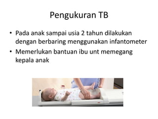 Pengukuran TB
• Pada anak sampai usia 2 tahun dilakukan
dengan berbaring menggunakan infantometer
• Memerlukan bantuan ibu unt memegang
kepala anak
 