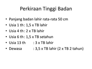 Perkiraan Tinggi Badan
• Panjang badan lahir rata-rata 50 cm
• Usia 1 th: 1,5 x TB lahir
• Usia 4 th: 2 x TB lahir
• Usia 6 th: 1,5 x TB setahun
• Usia 13 th : 3 x TB lahir
• Dewasa : 3,5 x TB lahir (2 x TB 2 tahun)
 