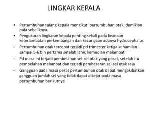 LINGKAR KEPALA
• Pertumbuhan tulang kepala mengikuti pertumbuhan otak, demikian
pula sebaliknya.
• Pengukuran lingkaran kepala penting sekali pada keadaan
keterlambatan perkembangan dan kecurigaan adanya hydrocephalus
- Pertumbuhan otak tercepat terjadi pd trimester ketiga kehamilan
sampai 5-6 bln pertama setelah lahir, kemudian melambat
- Pd masa ini terjadi pembelahan sel-sel otak yang pesat, setelah itu
pembelahan melambat dan terjadi pembesaran sel-sel otak saja
- Gangguan pada masa pesat pertumbuhan otak dapat mengakibatkan
gangguan jumlah sel yang tidak dapat dikejar pada masa
pertumbuhan berikutnya
 